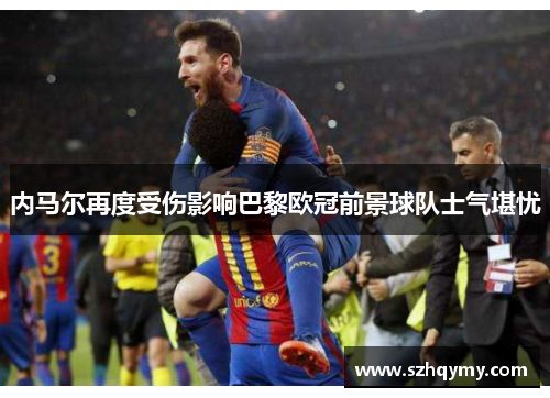 内马尔再度受伤影响巴黎欧冠前景球队士气堪忧